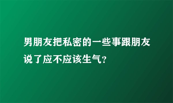 男朋友把私密的一些事跟朋友说了应不应该生气？