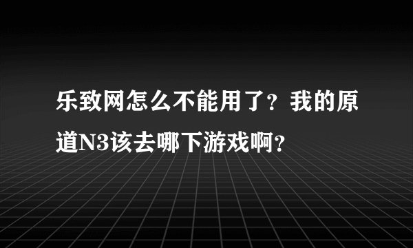 乐致网怎么不能用了？我的原道N3该去哪下游戏啊？