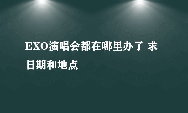 EXO演唱会都在哪里办了 求日期和地点