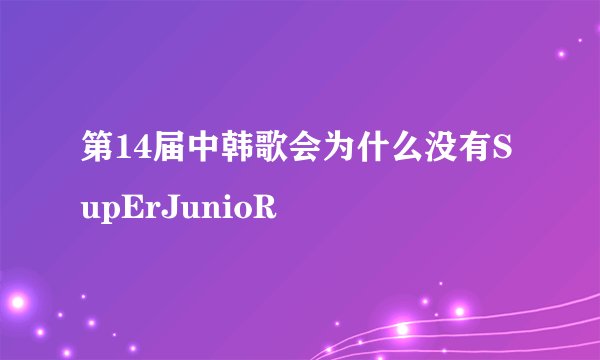 第14届中韩歌会为什么没有SupErJunioR