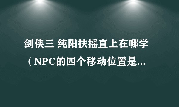 剑侠三 纯阳扶摇直上在哪学（NPC的四个移动位置是哪 有图最好）
