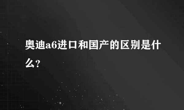 奥迪a6进口和国产的区别是什么？