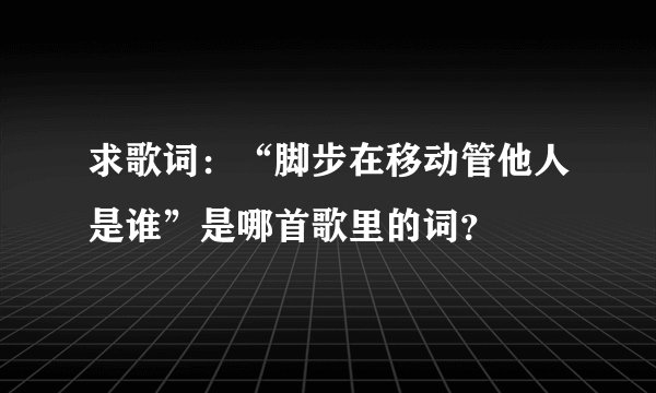求歌词：“脚步在移动管他人是谁”是哪首歌里的词？