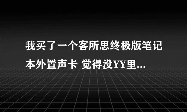 我买了一个客所思终极版笔记本外置声卡 觉得没YY里人唱歌好听 是不是没调好 再买个好点电容麦 能行不