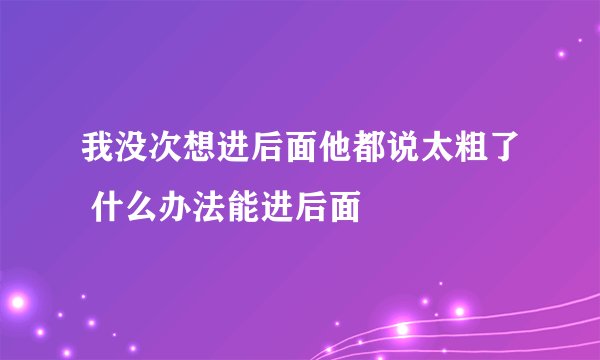 我没次想进后面他都说太粗了 什么办法能进后面
