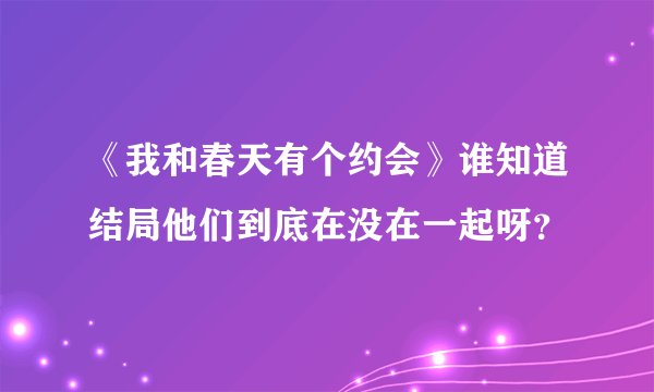 《我和春天有个约会》谁知道结局他们到底在没在一起呀？
