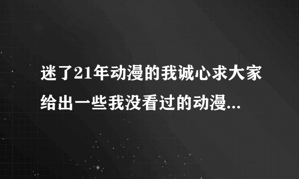 迷了21年动漫的我诚心求大家给出一些我没看过的动漫不论是国产的还是日产或是欧美各种类型都可以。谢谢了
