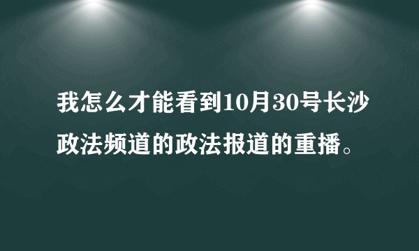 我怎么才能看到10月30号长沙政法频道的政法报道的重播。