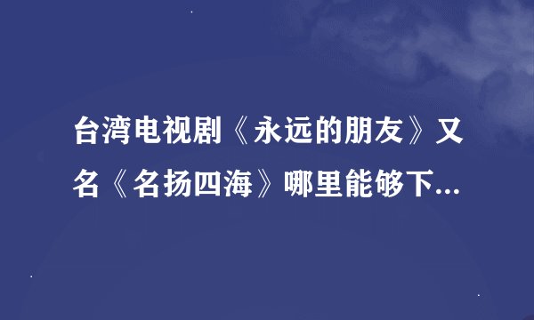 台湾电视剧《永远的朋友》又名《名扬四海》哪里能够下载到或买到啊？？？