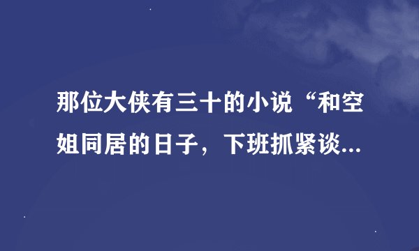 那位大侠有三十的小说“和空姐同居的日子，下班抓紧谈恋爱”这两本除外我看过，求其他的！！谢谢！！！！