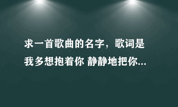 求一首歌曲的名字，歌词是 我多想抱着你 静静地把你抱住 只要你能够幸福 我愿意为你付出。谁知道急求 谢谢