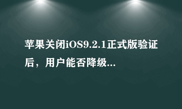 苹果关闭iOS9.2.1正式版验证后，用户能否降级以及越狱情况如何？