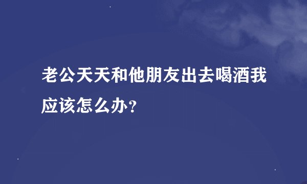 老公天天和他朋友出去喝酒我应该怎么办？