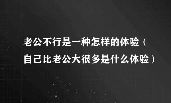 老公不行是一种怎样的体验（自己比老公大很多是什么体验）