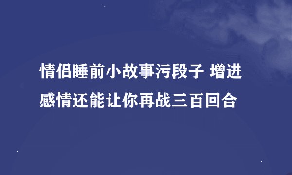 情侣睡前小故事污段子 增进感情还能让你再战三百回合