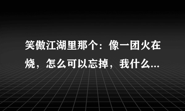 笑傲江湖里那个：像一团火在烧，怎么可以忘掉，我什么都不想要，你爱我就好。。。“这首歌叫什么啊？？？