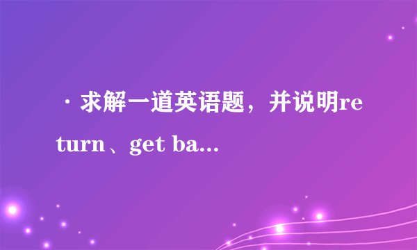 ·求解一道英语题，并说明return、get back和return back词义及用法区别。