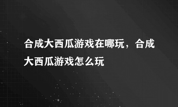 合成大西瓜游戏在哪玩，合成大西瓜游戏怎么玩