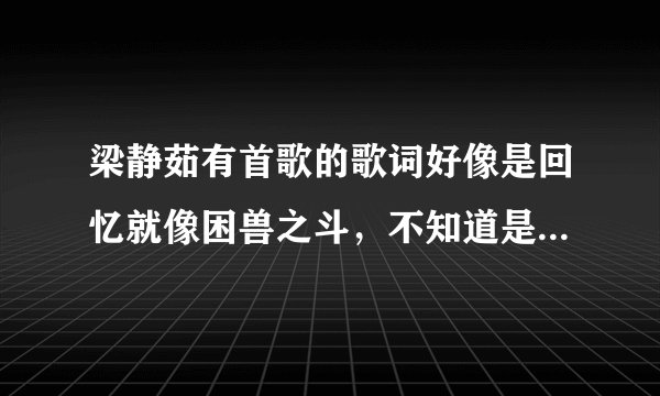 梁静茹有首歌的歌词好像是回忆就像困兽之斗，不知道是什么歌啦，求解释！！！