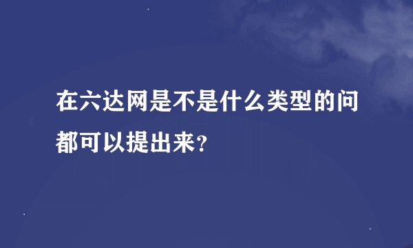 在六达网是不是什么类型的问都可以提出来？