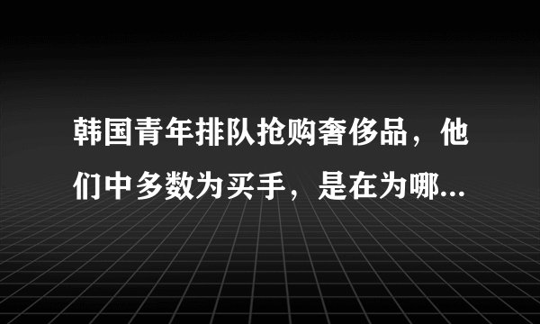 韩国青年排队抢购奢侈品，他们中多数为买手，是在为哪些国家的顾客购买？