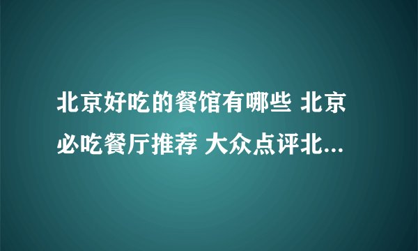 北京好吃的餐馆有哪些 北京必吃餐厅推荐 大众点评北京必吃榜2022