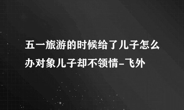 五一旅游的时候给了儿子怎么办对象儿子却不领情-飞外