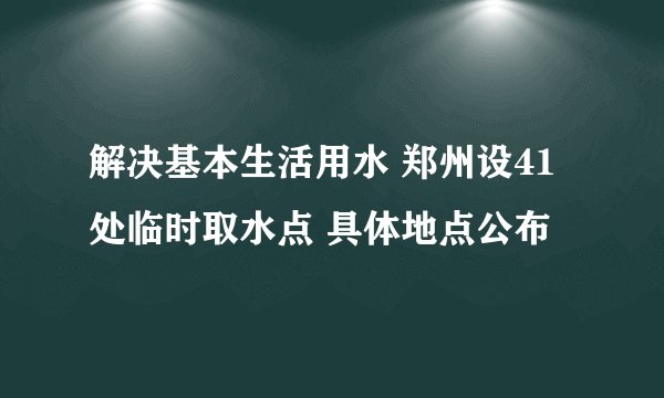 解决基本生活用水 郑州设41处临时取水点 具体地点公布