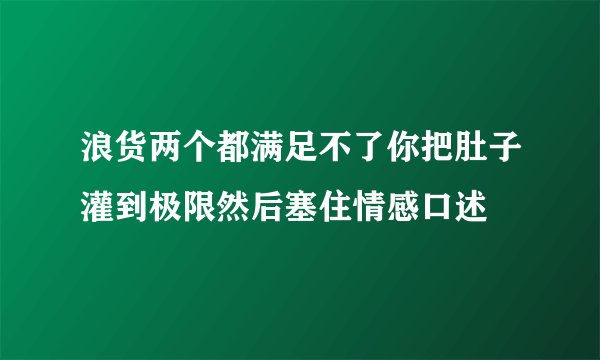 浪货两个都满足不了你把肚子灌到极限然后塞住情感口述