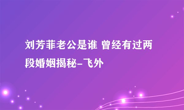 刘芳菲老公是谁 曾经有过两段婚姻揭秘-飞外