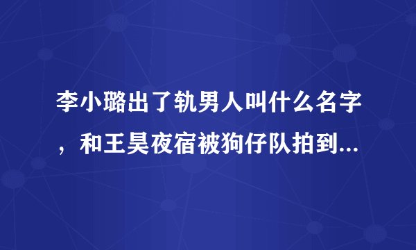李小璐出了轨男人叫什么名字，和王昊夜宿被狗仔队拍到了-飞外网