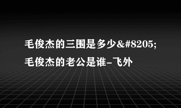 毛俊杰的三围是多少‍ 毛俊杰的老公是谁-飞外