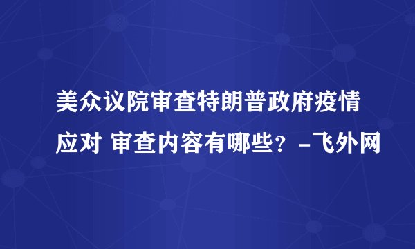 美众议院审查特朗普政府疫情应对 审查内容有哪些？-飞外网