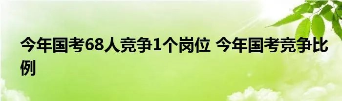 今年国考68人竞争1个岗位 今年国考竞争比例