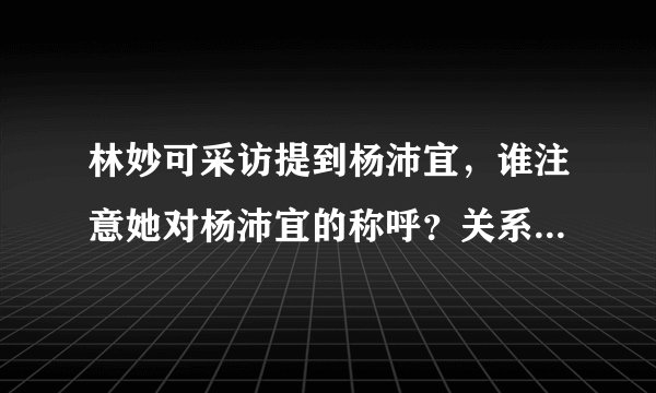 林妙可采访提到杨沛宜,谁注意她对杨沛宜的称呼?关系一目了然