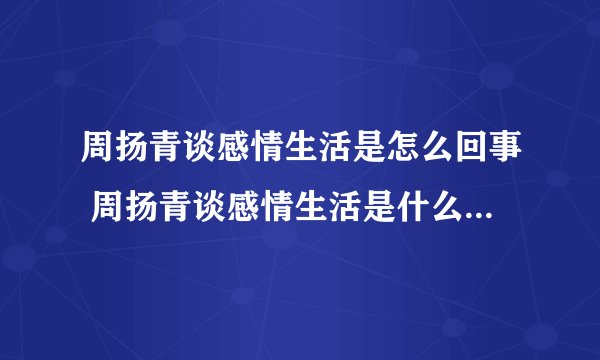 周扬青谈感情生活是怎么回事 周扬青谈感情生活是什么情况-飞外网