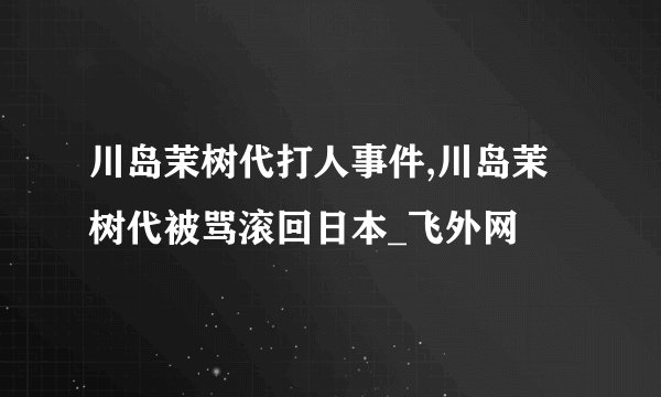 川岛茉树代打人事件,川岛茉树代被骂滚回日本_飞外网