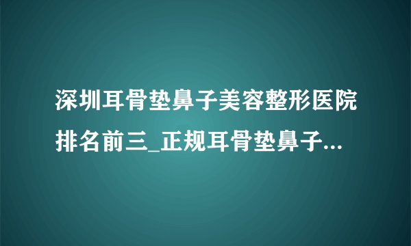 深圳耳骨垫鼻子美容整形医院排名前三_正规耳骨垫鼻子医疗整形医院排行榜【附价格】