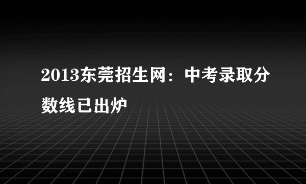 2013东莞招生网：中考录取分数线已出炉