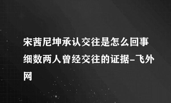 宋茜尼坤承认交往是怎么回事细数两人曾经交往的证据-飞外网