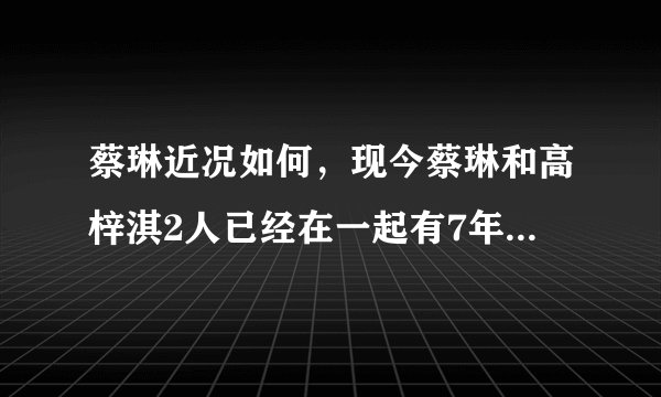 蔡琳近况如何,现今蔡琳和高梓淇2人已经在一起有7年多的时间-飞外网