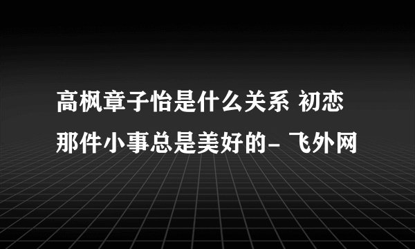 高枫章子怡是什么关系 初恋那件小事总是美好的- 飞外网