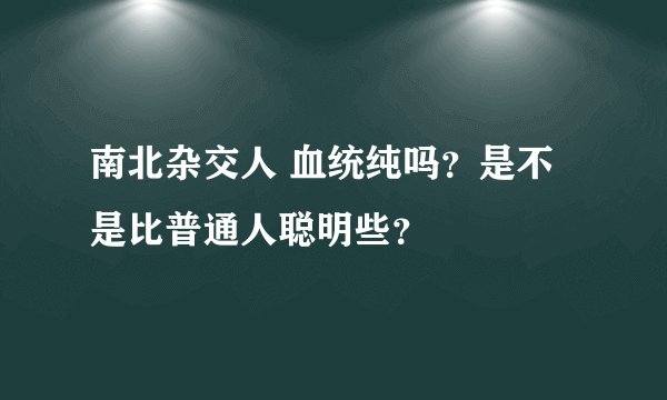 南北杂交人 血统纯吗？是不是比普通人聪明些？