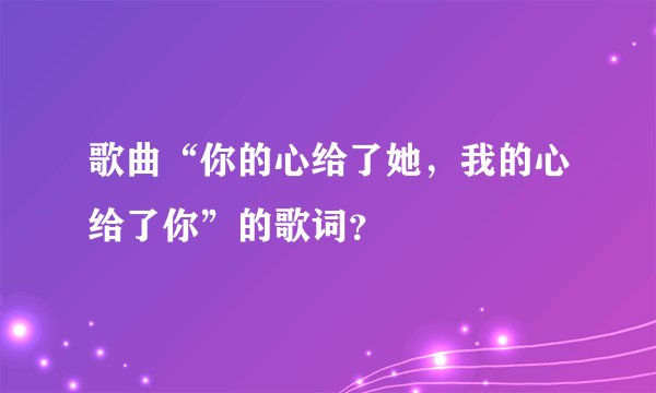 歌曲“你的心给了她，我的心给了你”的歌词？