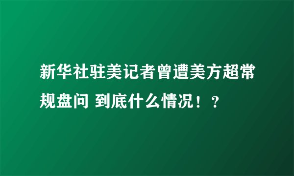 新华社驻美记者曾遭美方超常规盘问 到底什么情况！？
