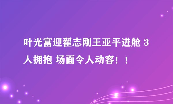 叶光富迎翟志刚王亚平进舱 3人拥抱 场面令人动容!!