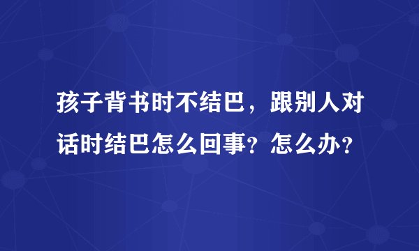 孩子背书时不结巴,跟别人对话时结巴怎么回事?怎么办?