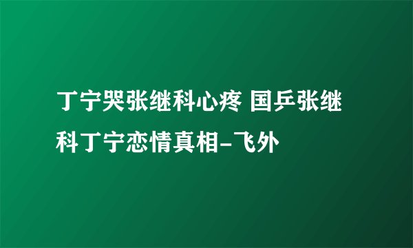 丁宁哭张继科心疼 国乒张继科丁宁恋情真相-飞外