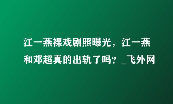 江一燕裸戏剧照曝光，江一燕和邓超真的出轨了吗？_飞外网