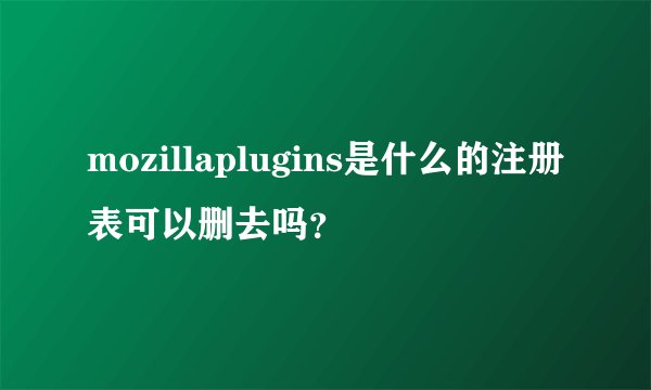 mozillaplugins是什么的注册表可以删去吗？